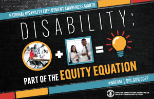 A black chalkboard background overlaid with mathematical equations. In the center of the poster, on a diagonal, is a black rectangle bordered by small teal, yellow and red rectangles. It features the 2022 NDEAM theme, “Disability: Part of the Equity Equation,” along with an equation composed of several graphics: a circular photo of a woman in a wheelchair working at a computer with colleagues, followed by a plus sign, followed by a square image of a woman who uses crutches viewing a document with a colleague, followed by an equal sign, followed by a light bulb icon. Across the top of the rectangle in small, white letters are the words National Disability Employment Awareness Month. Along the bottom in small white letters is the hashtag “NDEAM” followed by ODEP’s website address, dol.gov/ODEP. In the lower right corner in white lettering is the DOL seal followed by the words “Office of Disability Employment Policy United States Department of Labor.”